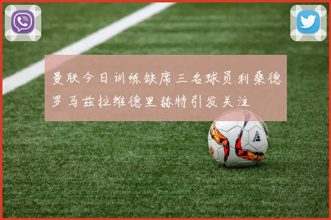 曼联今日训练缺席三名球员利桑德罗马兹拉维德里赫特引发关注