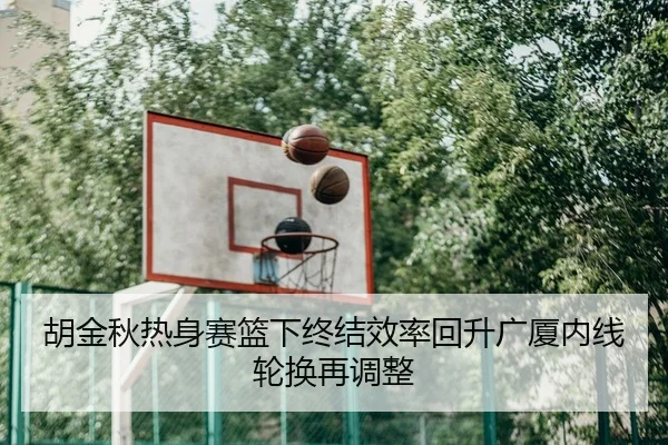 胡金秋热身赛篮下终结效率回升广厦内线轮换再调整