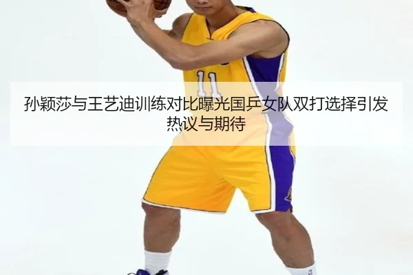 孙颖莎与王艺迪训练对比曝光国乒女队双打选择引发热议与期待